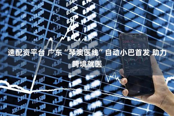 速配资平台 广东“琴澳医线”自动小巴首发 助力跨境就医