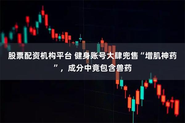 股票配资机构平台 健身账号大肆兜售“增肌神药”，成分中竟包含兽药