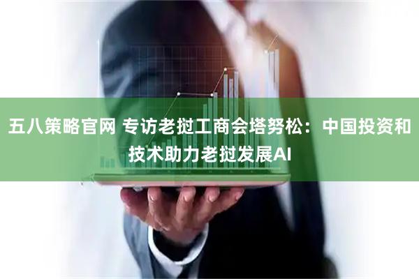 五八策略官网 专访老挝工商会塔努松：中国投资和技术助力老挝发展AI