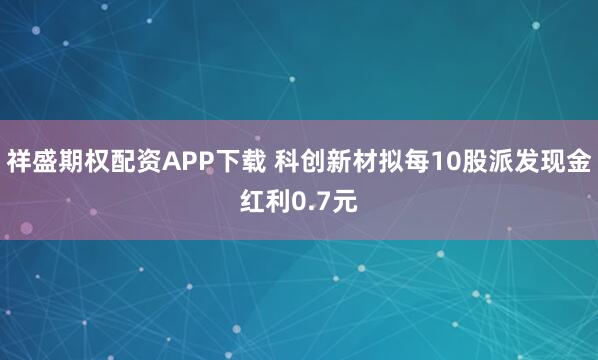 祥盛期权配资APP下载 科创新材拟每10股派发现金红利0.7元