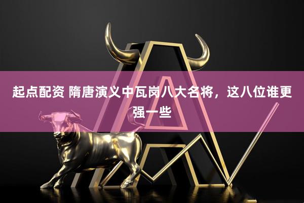 起点配资 隋唐演义中瓦岗八大名将，这八位谁更强一些