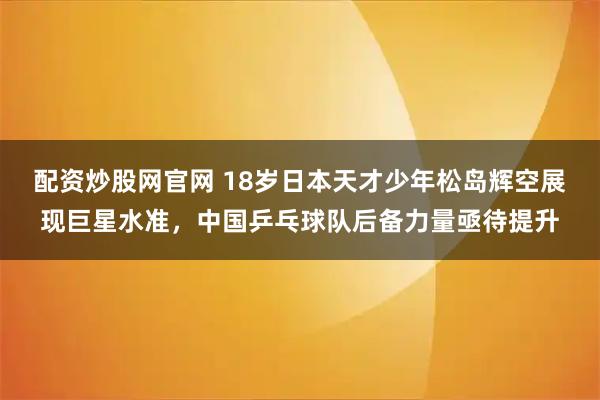 配资炒股网官网 18岁日本天才少年松岛辉空展现巨星水准，中国乒乓球队后备力量亟待提升