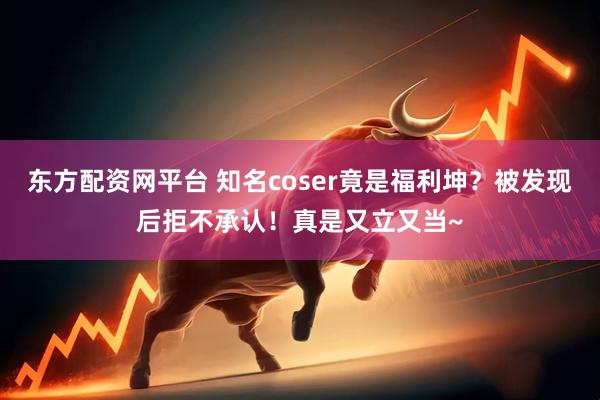 东方配资网平台 知名coser竟是福利坤？被发现后拒不承认！真是又立又当~