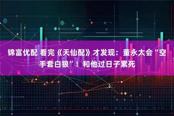 锦富优配 看完《天仙配》才发现：董永太会“空手套白狼”！和他过日子累死