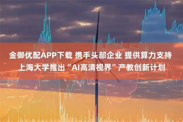 金御优配APP下载 携手头部企业 提供算力支持 上海大学推出“AI高清视界”产教创新计划