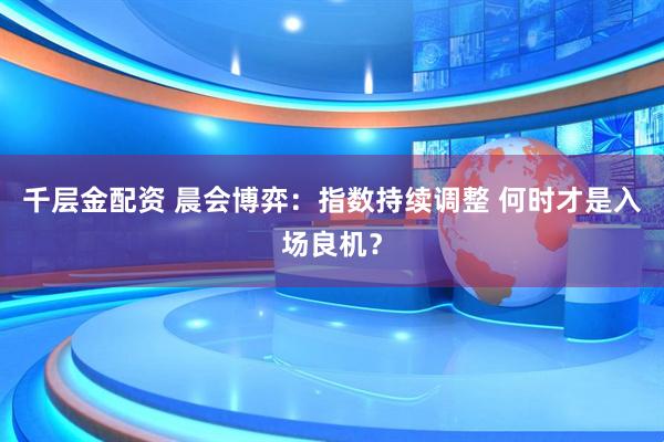 千层金配资 晨会博弈：指数持续调整 何时才是入场良机？