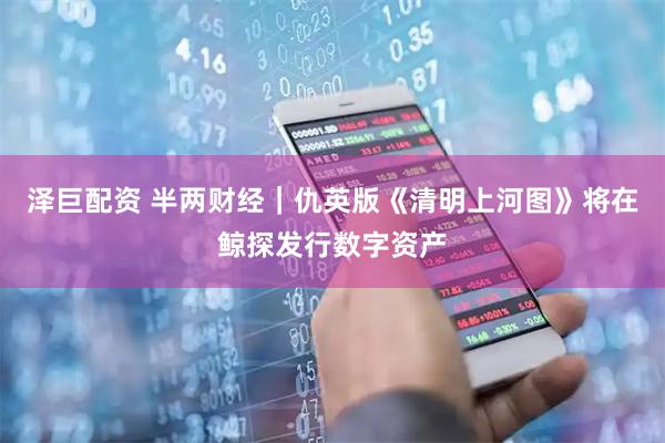 泽巨配资 半两财经｜仇英版《清明上河图》将在鲸探发行数字资产