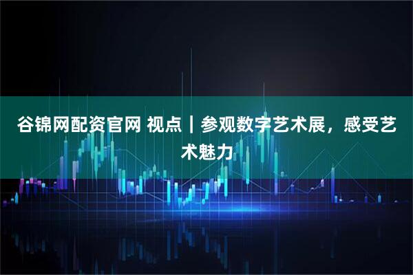 谷锦网配资官网 视点｜参观数字艺术展，感受艺术魅力