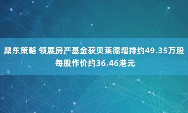 鼎东策略 领展房产基金获贝莱德增持约49.35万股 每股作价约36.46港元