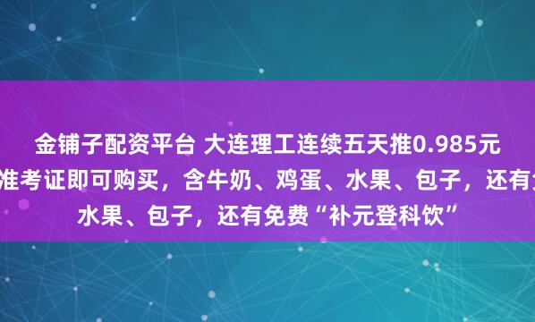 金铺子配资平台 大连理工连续五天推0.985元考研特价早餐，凭准考证即可购买，含牛奶、鸡蛋、水果、包子，还有免费“补元登科饮”