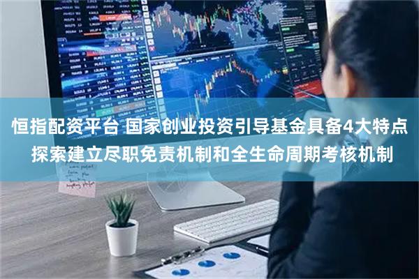 恒指配资平台 国家创业投资引导基金具备4大特点 探索建立尽职免责机制和全生命周期考核机制