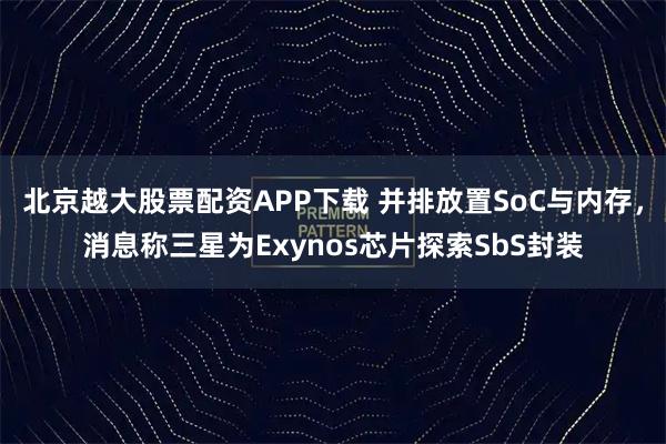 北京越大股票配资APP下载 并排放置SoC与内存,消息称三星为Exynos芯片探索SbS封装