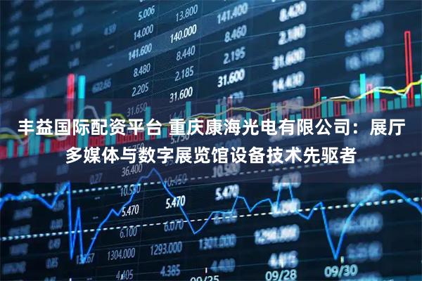 丰益国际配资平台 重庆康海光电有限公司:展厅多媒体与数字展览馆设备技术先驱者