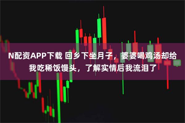 N配资APP下载 回乡下坐月子，婆婆喝鸡汤却给我吃稀饭馒头，了解实情后我流泪了