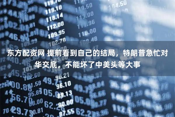 东方配资网 提前看到自己的结局，特朗普急忙对华交底，不能坏了中美头等大事
