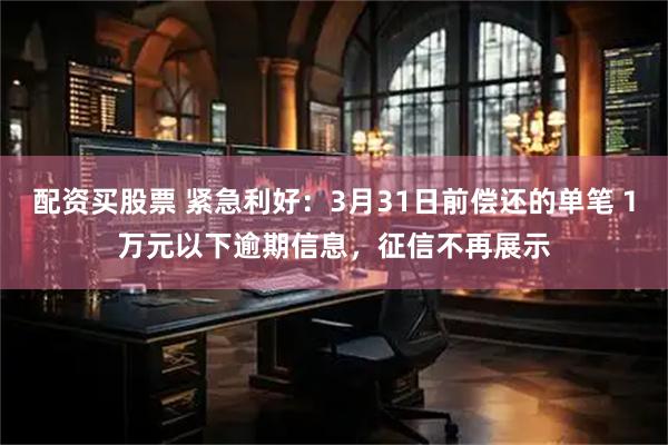 配资买股票 紧急利好：3月31日前偿还的单笔１万元以下逾期信息，征信不再展示