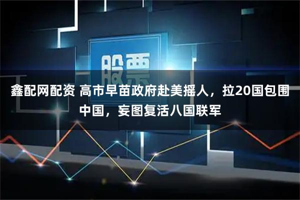 鑫配网配资 高市早苗政府赴美摇人，拉20国包围中国，妄图复活八国联军