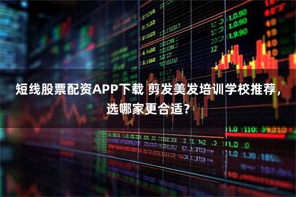 短线股票配资APP下载 剪发美发培训学校推荐，选哪家更合适？