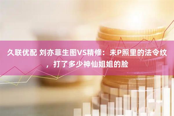 久联优配 刘亦菲生图VS精修：未P照里的法令纹，打了多少神仙姐姐的脸