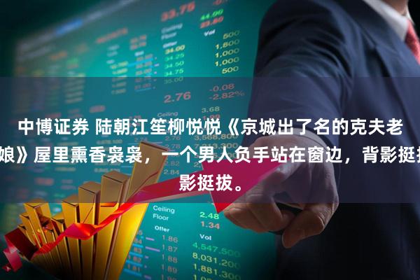 中博证券 陆朝江笙柳悦悦《京城出了名的克夫老姑娘》屋里熏香袅袅，一个男人负手站在窗边，背影挺拔。