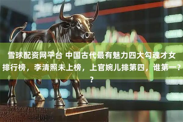 雪球配资网平台 中国古代最有魅力四大勾魂才女排行榜，李清照未上榜，上官婉儿排第四，谁第一？