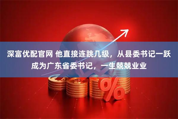 深富优配官网 他直接连跳几级，从县委书记一跃成为广东省委书记，一生兢兢业业