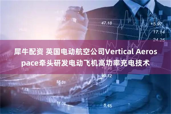 犀牛配资 英国电动航空公司Vertical Aerospace牵头研发电动飞机高功率充电技术